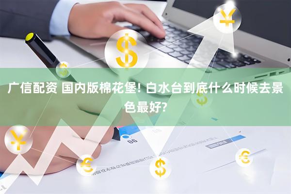 广信配资 国内版棉花堡! 白水台到底什么时候去景色最好?