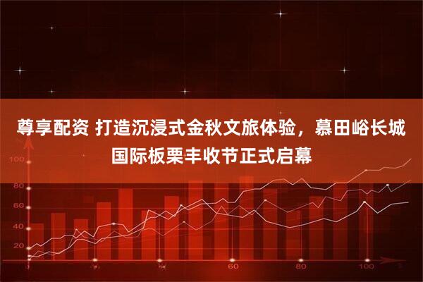 尊享配资 打造沉浸式金秋文旅体验,慕田峪长城国际板栗丰收节正式启幕